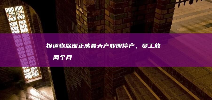 报道称深圳正威最大产业园停产，员工放假两个月，哪些信息值得关注？